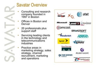Savatar Overview Consulting and research company founded in 1997 in Boston Offices in Boston and Denver 20 professionals plus support staff Servicing leading clients in the technology and telecommunications industries Practice areas in marketing strategy, sales strategy, channel recruitment, marketing and operations 