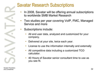 Savatar Research Subscriptions In 2008, Savatar will be offering annual subscriptions to worldwide SMB Market Research Two studies per year covering VoIP, FMC, Managed Service and more Subscriptions include: All end user data, analyzed and customized for your company.  Delivered at your site, twice each year. License to use the information internally and externally All competitive data including a customized TCO calculator. 40 Hours of Savatar senior consultant time to use as you see fit. 