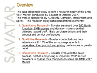 Overview The data presented today is from a research study of the SMB VoIP Market conducted by Savatar in October 2007. The work is sponsored by ADTRAN, Comcast, MetaSwitch and Sprint.  The research study consisted of three elements: Quantitative Research  - Savatar surveyed over  550 North American SMB owners  and decision makers on their attitudes toward VoIP, likely purchase drivers and their product and vendor preferences Qualitative Research  - Savatar conducted one hour interviews with 15% of the survey respondents to  understand their product and pricing  preferences in greater detail Competitive Research  - Savatar evaluated the sales process, pitches and pricing of important VoIP service providers to  assess their readiness to serve the SMB VoIP Market 