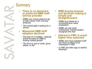 Summary There is no  dominant  or  preferred  SMB VoIP service provider SMBs are unsure where to go to learn about VoIP and buy products The market  still  is waiting for a winner Measured SMB VoIP adoption declined The lack of a credible,  national brand focused on SMB is hurting market growth The time is now to enter, grow, attack, or fail SMB buying process and decision making is simple and straightforward SMBs buy based on a comprehensive value proposition SMBs are  not  small enterprises, market leaders recognize this fact Interest in FMC is much higher than expected SMBs who have adopted VoIP are twice as likely to be interested in FMC Is FMC the killer app or wishful thinking? 
