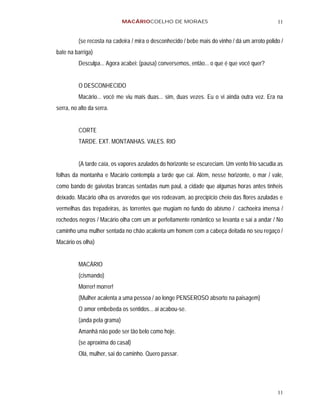 MACÁRIOCOELHO DE MORAES                                           11


          (se recosta na cadeira / mira o desconhecido / bebe mais do vinho / dá um arroto polido /
bate na barriga)
          Desculpa... Agora acabei: (pausa) conversemos, então... o que é que você quer?


          O DESCONHECIDO
          Macário... você me viu mais duas... sim, duas vezes. Eu o vi ainda outra vez. Era na
serra, no alto da serra.


          CORTE
          TARDE. EXT. MONTANHAS. VALES. RIO


          (A tarde caía, os vapores azulados do horizonte se escureciam. Um vento frio sacudia as
folhas da montanha e Macário contempla a tarde que cai. Além, nesse horizonte, o mar / vale,
como bando de gaivotas brancas sentadas num paul, a cidade que algumas horas antes tínheis
deixado. Macário olha os arvoredos que vos rodeavam, ao precipício cheio das flores azuladas e
vermelhas das trepadeiras, às torrentes que mugiam no fundo do abismo / cachoeira imensa /
rochedos negros / Macário olha com um ar perfeitamente romântico se levanta e sai a andar / No
caminho uma mulher sentada no chão acalenta um homem com a cabeça deitada no seu regaço /
Macário os olha)


          MACÁRIO
          (cismando)
          Morrer! morrer!
          (Mulher acalenta a uma pessoa / ao longe PENSEROSO absorto na paisagem)
          O amor embebeda os sentidos... ai acabou-se.
          (anda pela grama)
          Amanhã não pode ser tão belo como hoje.
          (se aproxima do casal)
          Olá, mulher, sai do caminho. Quero passar.




                                                                                                11
 