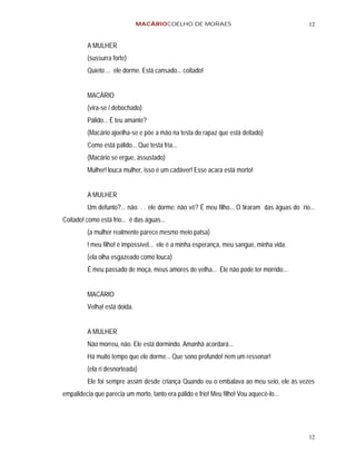 MACÁRIOCOELHO DE MORAES                                        12


         A MULHER
         (sussurra forte)
         Quieto ... ele dorme. Está cansado... coitado!


         MACÁRIO
         (vira-se / debochado)
         Pálido... É teu amante?
         (Macário ajoelha-se e põe a mão na testa do rapaz que está deitado)
         Como está pálido... Que testa fria...
         (Macário se ergue, assustado)
         Mulher! louca mulher, isso é um cadáver! Esse acara está morto!


         A MULHER
         Um defunto?... não. . . ele dorme: não vê? É meu filho... O tiraram das águas do rio...
Coitado! como está frio... é das águas...
         (a mulher realmente parece mesmo meio patsa)
         ! meu filho! é impossível... ele é a minha esperança, meu sangue, minha vida.
         (ela olha esgazeado como louca)
         É meu passado de moça, meus amores de velha... Ele não pode ter morrido...


         MACÁRIO
         Velha! está doida.


         A MULHER
         Não morreu, não. Ele está dormindo. Amanhã acordará...
         Há muito tempo que ele dorme... Que sono profundo! nem um ressonar!
         (ela ri desnorteada)
         Ele foi sempre assim desde criança Quando eu o embalava ao meu seio, ele às vezes
empalidecia que parecia um morto, tanto era pálido e frio! Meu filho! Vou aquecê-lo...




                                                                                             12
 