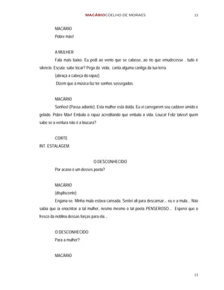 MACÁRIOCOELHO DE MORAES                                       13


         MACÁRIO
         Pobre mãe!


         A MULHER
         Fala mais baixo. Eu pedi ao vento que se calasse, ao rio que emudecesse . tudo é
silencio. Escuta: sabe tocar? Pega da viola, canta alguma cantiga da tua terra.
         (abraça a cabeça do rapaz)
          Dizem que a música faz ter sonhos sossegados


         MACÁRIO
         Sonhos! (Passa adiante). Esta mulher está doida. Eu vi carregarem seu cadáver úmido e
gelado. Pobre Mãe! Embala o rapaz acreditando que embala a vida. Louca! Feliz talvez! quem
sabe se a ventura não é a loucura?


         CORTE
INT. ESTALAGEM.


                                  O DESCONHECIDO
         Por acaso é um desses poeta?


         MACÁRIO
         (displiscente)
         Engana-se. Minha mula estava cansada. Sentei ali para descansar... eu e a mula... Não
sabia que ia enocntrar a tal mulher, nesmo mesmo o tal poeta PENSEROSO... Esperei que o
fresco da neblina dessas forças para ela...


         O DESCONHECIDO
         Para a mulher?


         MACÁRIO



                                                                                           13
 