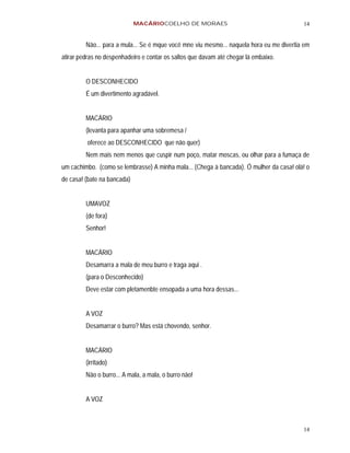MACÁRIOCOELHO DE MORAES                                      14


         Não... para a mula... Se é mque você mne viu mesmo... naquela hora eu me divertia em
atirar pedras no despenhadeiro e contar os saltos que davam até chegar lá embaixo.


         O DESCONHECIDO
         É um divertimento agradável.


         MACÁRIO
         (levanta para apanhar uma sobremesa /
         oferece ao DESCONHECIDO que não quer)
         Nem mais nem menos que cuspir num poço, matar moscas, ou olhar para a fumaça de
um cachimbo. (como se lembrasse) A minha mala... (Chega à bancada). Ó mulher da casa! olá! o
de casa! (bate na bancada)


         UMAVOZ
         (de fora)
         Senhor!


         MACÁRIO
         Desamarra a mala de meu burro e traga aqui .
         (para o Desconhecido)
         Deve estar com pletamenbte ensopada a uma hora dessas...


         A VOZ
         Desamarrar o burro? Mas está chovendo, senhor.


         MACÁRIO
         (irritado)
         Não o burro... A mala, a mala, o burro não!


         A VOZ



                                                                                          14
 