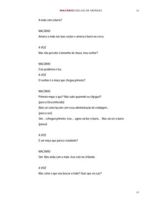 MACÁRIOCOELHO DE MORAES                                         15


A mala com o burro?


MACÁRIO
Amarra a mala nas tuas costas e amarra o burro na cerca.


A VOZ
Mas não percebe o tamanho da chuva, meu senhor?


MACÁRIO
Este problema é teu.
A VOZ
O senhor é o moço que chegou primeiro?


MACÁRIO
Primeiro mque o que? Não sabe quanmdo eu chjeguei?
(para o Desconhecido)
[Não sei como lucram com essa administração de estalagem...
(para a voz)
Sim... cvheguei primeiro, isso.,.. agora vai ber o burro... Mas vai ver o burro.
(pausa)


A VOZ
É um moço que parece estudante?


MACÁRIO
Sim. Mas anda com a mala. Isso está me irritando.


A VOZ
Mas como é que vou buscar a mala? Quer que vá a pé?




                                                                                   15
 