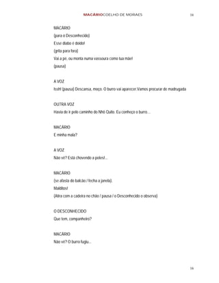 MACÁRIOCOELHO DE MORAES                                      16


MACÁRIO
(para o Desconhecido)
Esse diabo é doido!
(grita para fora)
Vai a pé, ou monta numa vassoura como tua mãe!
(pausa)


A VOZ
Issh! (pausa) Descansa, moço. O burro vai aparecer.Vamos procurar de madrugada


OUTRA VOZ
Havia de ir pelo caminho do Nhô Quito. Eu conheço o burro…


MACÁRIO
E minha mala?


A VOZ
Não vê? Está chovendo a potes!...


MACÁRIO
(se afasta do balcão / fecha a janela).
Malditos!
(Atira com a cadeira no chão / pausa / o Desconhecido o observa)


O DESCONHECIDO
Que tem, companheiro?


MACÁRIO
Não vê? O burro fugiu...




                                                                                 16
 