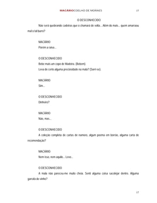 MACÁRIOCOELHO DE MORAES                                      17


                                           O DESCONHECIDO
         Não será quebrando cadeiras que o chamará de volta... Além do mais... quem amarraou
mal o tal burro?


         MACÁRIO
         Porém a raiva...


         O DESCONHECIDO
         Bebe mais um copo de Madeira. (Bebem).
         Leva de certo alguma preciosidade na mala? (Sorri-se).


         MACÁRIO
         Sim...


         O DESCONHECIDO
         Dinheiro?


         MACÁRIO
         Não, mas...


         O DESCONHECIDO
         A coleção completa de cartas de namoro, algum poema em borrão, alguma carta de
recomendação?


         MACÁRIO
         Nem isso, nem aquilo... Levo...


         O DESCONHECIDO
         A mala não pareceu-me muito cheia. Senti alguma coisa sacolejar dentro. Alguma
garrafa de vinho?



                                                                                         17
 