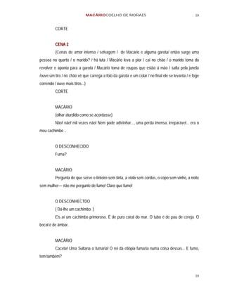 MACÁRIOCOELHO DE MORAES                                          18


          CORTE


          CENA 2
          (Cenas de amor intenso / selvagem / de Macário e alguma garota/ então surge uma
pessoa no quarto / o marido? / há luta / Macário leva a pior / cai no chão / o marido toma do
revolver e aponta para a garota / Macário toma de roupas que estão á mão / salta pela janela
/ouve um tiro / no chão vê que carrega a foto da garota e um colar / no final ele se levanta / e foge
correndo / ouve mais tiros...)
          CORTE


          MACÁRIO
          (olhar aturdido como se acordasse)
          Não! não! mil vezes não! Nem pode adivinhar..., uma perda imensa, irreparável... era o
meu cachimbo ..


          O DESCONHECIDO
          Fuma?


          MACÁRIO
          Pergunta de que serve o tinteiro sem tinta, a viola sem cordas, o copo sem vinho, a noite
sem mulher— não me pergunte de fumo! Claro que fumo!


          O DESCONHECTDO
          ( Dá-lhe um cachimbo. )
          Eis aí um cachimbo primoroso. É de puro coral do mar. O tubo é de pau de cereja. O
bocal é de âmbar.


          MACÁRIO
          Caceta! Uma Sultana o fumaria! O rei da etiópia fumaria numa coisa dessas... E fumo,
tem também?



                                                                                                  18
 