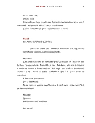 MACÁRIOCOELHO DE MORAES                                           19




         O DESCONHECIDO
         (franze a testa)
         O que tenho aqui é uma invenção nova. O cachimbo dispensa qualquer tipo de fumo. É
uma novidade. O próprio corpo dele faz o serviço... Acende na vela.
         (Macário acende / fumaça aprece / traga / refestala-se na cadeira).




         CENA 3
         EXT. NOITE. NÉVOA LEVE QUE SURGE


                   (Macário está olhando para a Mulher com o filho morto / Mais longe, sentado
        num rochedo à beira do rio, está Penseroso cismando).


         PENSEROSO
         (Olha para a cidade como que hipnotizado / grilos / Lua e nuvens sob a lua / o sino bate
duas horas / a cidade ao fundo / flores pálidas da noite / Tudo dorme / além, junto das fogueiras
os homens da montanha e do vale conversam / Mais longe a viola se mistura à cantilena do
sertanejo / O rio / quebra nas pedras / PENSEROSO aspira o ar e parece acordar do
mesmerismo)
         É doce sonhar quando se ama.
         (vira-se para Macário)
         No que estará ela pensando agora? lembra-se de mim? Dorme e sonha comigo?Será
que ela sente saudades?


         MACÁRIO
         ( passando)
         Penseroso! Boa noite, Penseroso!


         PENSEROSO



                                                                                              19
 