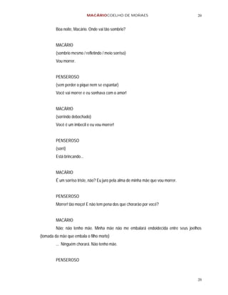 MACÁRIOCOELHO DE MORAES                                20


         Boa noite, Macário. Onde vai tão sombrio?


         MACÁRIO
         (sombrio mesmo / refletindo / meio sorriso)
         Vou morrer.


         PENSEROSO
         (sem perder o pique nem se espantar)
         Você vai morrer e eu sonhava com o amor!


         MACÁRIO
         (sorrindo debochado)
         Você é um imbecil e eu vou morrer!


         PENSEROSO
         (sorri)
         Está brincando...


         MACÁRIO
         É um sorriso triste, não? Eu juro pela alma de minha mãe que vou morrer.


         PENSEROSO
         Morrer! tão moço! E não tem pena dos que chorarão por você?


         MACÁRIO
         Não; não tenho mãe. Minha mãe não me embalará endoidecida entre seus joelhos
(tomada da mãe que embala o filho morto)
         ... Ninguém chorará. Não tenho mãe.


         PENSEROSO



                                                                                    20
 