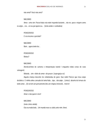 MACÁRIOCOELHO DE MORAES                                         21


         não ama!? Você não ama?


         MACÁRIO
         Amo— amo sim. Passei toda esta noite trepando bastante... ela era pura e virgem como
os anjos... era... aí seu pai apareceu... (tenta andar e cambaleia)


         PENSEROSO
         E era mesmo o pai dela?


         MACÁRIO
         Bom... agora tanto faz...


         PENSEROSO
         Bebeu?


         MACÁRIO
         (heróico/cheio de carisma e interpretação teatral / enquanto relata cenas de sexo
selvagem)
         Bêbedo... sim—ébrio de amor—de prazer. (espreguiça-se)
         Aquela criança inocente me embebedou de gozo. Que noite! Parece que meu corpo
desfalece. E minha alma cansada de tanta foda... ôpa... desculpe... (cínico) absorta de ternura de
tanto amor... (ri) só tem um pensamento (tira um chapéu invisível)... morrer!


         PENSEROSO
         Amar e não querer viver!


         MACÁRIO
         (mais cínico ainda)
         Ela era muito bela... Um mundo novo se abriu ante mim. Amei.




                                                                                               21
 