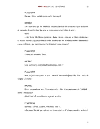 MACÁRIOCOELHO DE MORAES                                            22


         PENSEROSO
         Macário... Não é verdade que a mulher é um anjo?


         MACÁRIO
         Sim—é um anjo que nos adormece, e nos seus braços nos leva a uma região de sonhos
de harmonias desconhecidas. Sua alma se perde conosco num infinito de amor...
         (bebe)
         ... sim! Se na vida há uma coisa real e divina é a arte—e na arte se há um raio do céu é
na música. Na música que nos vibra as cordas da alma, que nos acorda da modorra da existência
a alma embotada... que parece que nos faz desfalecer, amar, e morrer!


         PENSEROSO
         Eu amei, eu amo muito. Sabe...


         MACÁRIO
         Seria bom morrer encima das tetas gostosas... não é?


         PENSEROSO
         Amar de joelhos enquanto se reza... roçar de leve num beijo os cílios dela... medo de
suspirar seu nome!


         MACÁRIO
         Morrer numa noite de amor / dentro da mulher... Nos lábios perfumados da ITALIANA...
dormir e não acordar!
         (Macário cai e fica no chão com a garrafa na mão)


         PENSEROSO
         Repousa a cabeça, Macário... O luar está belo, e ...
         (olha para o Macário que está adormecido na relva / sorri / olha para a mulher ao fundo)




                                                                                               22
 
