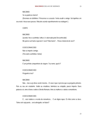 MACÁRIOCOELHO DE MORAES                                         23


         MACÁRIO
         Se eu pudesse morrer!
         (Desmaia em definitivo / Penseroso se assusta / tenta acudir o amigo / dá tapinhas em
seu rosto / nisso ouve passos / Macário acorda repentinamente na estalagem ).


         CORTE


         MACÁRIO
         (acorda / tira o cachimbo / olha-o / é obervado pelo Desconhecido)
         Me parece um fumo especial. E você? Não fuma?... Posso chamá-lo de você?


         O DESCONHECIDO
         Não se importe comigo.
         (Tira outro cachimbo e fuma)


         MACÁRIO
         É um perfeito companheiro de viagem. Teu nome, qual é?


         O DESCONHECIDO
         Perguntei o teu?


         MACÁRIO
         Não... mas eu já disse assim mesmo... O caso é que é preciso que eu pergunte primeiro.
Pois eu sou um estudante. Vadio ou estudioso, talentoso ou estúpido, pouco importa. Duas
palavras só: amo o fumo e odeio o Direito Romano. Amo as mulheres e odeio o romantismo.


         O DESCONHECIDO
         É... você obdece a receita do romanticos... É um digno rapaz. És feito como se deve.
Talvez até seja poeta... será advogado, no futuro?




                                                                                            23
 