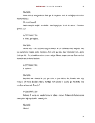 MACÁRIOCOELHO DE MORAES                                       24


          MACÁRIO
          Gosto mais de uma garrafa de vinho que de um poema, mais de um beijo que do soneto
mais harmonioso.
          (ri, meio chapado)
          Quem não quer ser juiz? Mordomias... salário pago para atrasar as causas... Quem não
quer ser juiz?


          O DESCONHECIDO
          E poeta... juiz e poeta...


          MACÁRIO
          Quanto a essa coisa de canto dos passarinhos, de luar sonolento, noites límpidas, acho
isso sumamente insípido, chato, monótono... tem gente que sabe fazer isso muito bvem... gente
chata que dói... Os passarinhos sabem só uma cantiga. O luar é sempre o mesmo. Esse mundo é
monótono a fazer morrer de sono.


          O DESCONHECIDO
          E a poesia?


          MACÁRIO
          Enquanto era a moeda de ouro que corria só pela mão do rico, ia muito bem. Hoje
trocou-se em moeda de cobre; não há mendigo, nem caixeiro de taverna que não tenha essa
moedinha azinhavrada. Entende?


          O DESCONHECIDO
          Entendo. A poesia, de popular tornou-se vulgar e comum. Antigamente faziam poesia
para o povo; hoje o povo a faz para ninguém .


          MACÁRIO
          ( bebe )



                                                                                             24
 