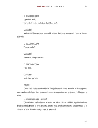 MACÁRIOCOELHO DE MORAES                                         27




            O DESCONHECIDO
            (aperta os olhos)
            Na verdade você é muito belo. Que idade tem?


            MACÁRIO
            Vinte anos. Mas meu peito tem batido nesses vinte anos tantas vezes como se tivesse
quarenta.


            O DESCONHECIDO
            E amou muito?


            MACÁRIO
            Sim e não. Sempre e nunca.


            O DESCONHECIDO
            Fala claro.


            MACÁRIO
            Mais claro que o dia.


            CORTE
            (amor a troca de duas temperaturas / o aperto de dois sexos, a convulsão de dois peitos
que arquejam, o beijo de duas bocas que tremem, de duas vidas que se fundem / a fala sobre o
texto)
            ... tenho amado muito e sempre!
            ( Macário está sonhando com a cabeça nas relvas / chora / adivinha o perfume dela na
brisa, levanta os braços às aves, à manhã, à noite, ouve agradavelmente uma canção / funde-se o
céu com ao rosto de várias mulhgres que se sucedem)




                                                                                                27
 
