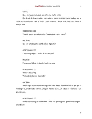 MACÁRIOCOELHO DE MORAES                                      28


         CORTE
         Não... eu nunca amei. Ainda não achei uma mulher assim.
         Mas depois desta vem outra— mais outra—e o amor se desfaz numa saudade que se
desfaz no esquecimento... que se desfaz... ques e desfaz... Como eu te disse, nunca amei. E
sempre amei...


         O DESCONHECIDO
         Ter vinte anos e nunca ter amado! E para quando espera o amor?


         MACÁRIO
         Não sei. Talvez eu ame quando estiver impotente!


         O DESCONHECIDO
         E o que exigiria para a mulher de teus amores?


         MACÁRIO
         Pouca coisa. Beleza, virgindade, inocência, amor


         O DESCONHECIDO
         (irônico / riso surdo)
         Virgindade (outra riso) Mais nada?


         MACÁRIO
         Note que por beleza indico um corpo bem feito, desses de revista / desse que que se
mostra pro aí, arredondado, setinoso, uma pele macia e rosada, um cabelo de seda-froixa e uns
pés mimosos...


         O DESCONHECIDO
         Nesse caso as negras estarão fora... Você não quer negras e quer brancas virgens...
entendi bem?



                                                                                          28
 
