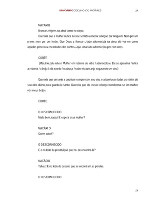 MACÁRIOCOELHO DE MORAES                                           29




         MACÁRIO
         Brancas virgens na alma como no corpo.
         Quereria que a mulher nunca tivesse sentido a menor emoção por ninguém. Nem por um
primo, nem por um irmão. Que Deus a tivesse criado adormecida na alma até ver-me como
aquelas princesas encantadas dos contos—que uma fada adormecera por cem anos.


         CORTE
          (Macário pela relva / Mulher em redoma de vidro / adormecida / Ele se aproxima / retira
a redoma / a beija / ela acorda / o abraça / sobre ela um anjo segurando um véu )


         Quereria que um anjo a cobrisse sempre com seu véu, e a banhasse todas as noites do
seu óleo divino para guardá-la santa! Quereria que ela viesse criança transformar-se em mulher
nos meus beijos.


         CORTE


         O DESCONHECIDO
         Muito bem, rapaz! E espera essa mulher?


         MACÁRI O
         Quem sabe!?


         O DESCONHECIDO
         E é no lodo da prostituição que há- de encontrá-la?


         MACÁRIO
         Talvez! É no lodo do oceano que se encontram as pérolas.


         O DESCONHECIDO



                                                                                              29
 