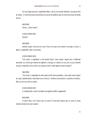 MACÁRIOCOELHO DE MORAES                                          30


          Em mau lugar procura a virgindade! Aliás, está aí um assunto delicado e um pouco fora
de moda... É mais fácil achar uma pérola na casa de um joalheiro que no meio das areias do fundo
do mar.


          MACÁRIO
          Poesia... Quem sabe!?...


          O DESCONHECIDO
          Duvida?


          MACÁRIO
          Duvido sempre. Descreio às vezes. Parece-me que este mundo é um logro. O amor, a
glória, a virgindade, tudo é uma ilusão.


          O DESCONHECIDO
          Tem razão: a virgindade é uma ilusão! Qual é mais virgem, aquela que é deflorada
dormindo, ou a freira que ardente de lágrimas e desejos se revolve na sua cela, na sua caminha
de paus, rompendo com as mãos sua roupa de morte, lendo algum romance impuro?


          MACÁRIO
          Tem razão: a virgindade da alma pode existir numa prostituta, e não existir numa virgem
de corpo. (debochando e brincando com as frases). Há flores sem perfume, e perfume sem flores.
Mas eu não sou como os outros.


          O DESCONHECIDO
          E contudo bebe o amor nos lábios de argila da mulher vagabunda!


          MACÁRIO
          O amor? Mas, 1ue te disse que era amor? É uma fome impura que se sacia. O corpo
faminto morderia até num cadáver.



                                                                                              30
 