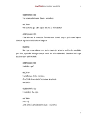 MACÁRIOCOELHO DE MORAES                                       31




         O DESCONHECIDO
         Tua comparação é exata. A puta é um cadáver.


         MACÁRIO
         Vale ao menos que sobre o peito dela não se morre de frio!


         O DESCONHECIDO
         Estou admirado de uma coisa. Tem vinte anos: deveria ser puro, pelo menos ingênuo,
como um anjo e é devasso como um religioso!


         MACÁRIO
         Não é que eu não voltasse meus sonhos para o céu. A cisterna também abre seus lábios
para Deus, e pede-lhe uma água pura—e o mais das vezes só tem lodo. Palavra de honra—que
às vezes quero fazer-me frade.


         O DESCONHECIDO
         Frade! Para quê?


         MACÁRIO
         É uma loucura. Enche esse copo.
         (Bebe) Pela Virgem Maria! Tenho sono. Vou dormir.
         (vai saindo)


         O DESCONHECIDO
         E eu também Boa-noite.


         MACÁRIO
         (volta-se)
         Ainda uma vez, antes de dormir, qual é o teu nome?



                                                                                          31
 