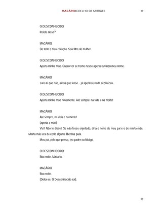 MACÁRIOCOELHO DE MORAES                                       32




         O DESCONHECIDO
         Insiste nisso?


         MACÁRIO
         De todo o meu coração. Sou filho de mulher.


         O DESCONHECIDO
         Aperta minha mão. Quero ver se treme nesse aperto ouvindo meu nome.


         MACÁRIO
         Juro-te que não, ainda que fosse... já apertei e nada aconteceu.


         O DESCONHECIDO
         Aperta minha mão novamente. Até sempre: na vida e na morte!


         MACÁRIO
         Até sempre, na vida e na morte!
         (aperta a mão)
         Viu? Não te disse? Se não fosse enjeitado, diria o nome de meu pai e o de minha mãe.
Minha mãe era de certo alguma libertina puta.
         Meu pai, pelo que penso, era padre ou fidalgo.


         O DESCONHECIDO
         Boa-noite, Macário.


         MACÁRIO
         Boa-noite.
         (Deita-se. O Desconhecido sai).




                                                                                          32
 