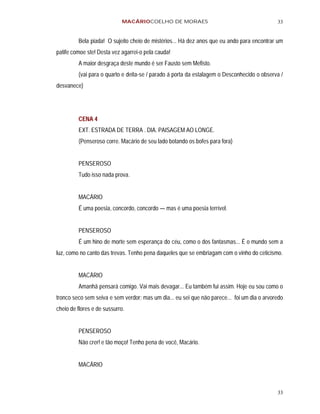 MACÁRIOCOELHO DE MORAES                                         33


         Bela piada! O sujeito cheio de mistérios... Há dez anos que eu ando para encontrar um
patife comoe ste! Desta vez agarrei-o pela cauda!
         A maior desgraça deste mundo é ser Fausto sem Mefisto.
         (vai para o quarto e deita-se / parado á porta da estalagem o Desconhecido o observa /
desvanece)




         CENA 4
         EXT. ESTRADA DE TERRA . DIA. PAISAGEM AO LONGE.
         (Penseroso corre. Macário de seu lado botando os bofes para fora)


         PENSEROSO
         Tudo isso nada prova.


         MACÁRIO
         É uma poesia, concordo, concordo — mas é uma poesia terrível.


         PENSEROSO
         É um hino de morte sem esperança do céu, como o dos fantasmas... É o mundo sem a
luz, como no canto das trevas. Tenho pena daqueles que se embriagam com o vinho do ceticismo.


         MACÁRIO
         Amanhã pensará comigo. Vai mais devagar... Eu também fui assim. Hoje eu sou como o
tronco seco sem seiva e sem verdor; mas um dia... eu sei que não parece... foi um dia o arvoredo
cheio de flores e de sussurro.


         PENSEROSO
         Não crer! e tão moço! Tenho pena de você, Macário.


         MACÁRIO



                                                                                             33
 