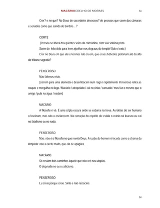 MACÁRIOCOELHO DE MORAES                                        34


         Crer? e no que? No Deus de sacerdotes devassos? de pessoas que saem das câmaras
e senados como que saindo de bordéis... ?


         CORTE
          (Pessoa se libera dos quentes seios da concubina, com sua sotaina preta
         Saem do leito dela para irem ajoelhar nos degraus do templo! Sob o texto:)
         Crer no Deus em que eles mesmos não creem, que esses bêbedos profanam até do alto
da tribuna sagrada?


         PENSEROSO
         Não falemos nisto.
         (correm para uma alameda e desembocam num lago / rapidamente Penseroso retira as
roupas e mergulha no lago / Macário / atropelado / cai no chão / cansado / mas faz o mesmo que o
amigo / pula na água / nadam)


         MACÁRIO
         A filosofia é vã. É uma cripta escura onde se esbarra na treva. As idéias do ser humano
o fascinam, mas não o esclarecem. Na cerração do espírito ele estala o crânio na loucura ou cai
no fatalismo ou no nada.


         PENSEROSO
         Não: não é o filosofismo que revela Deus. A razão do homem é incerta como a chama da
lâmpada: não a excite muito, que ela se apagará.


         MACÁRIO
         Só restam dois caminhos àquele que não crê nas utopias.
         O dogmatismo ou o ceticismo.


         PENSEROSO
         Eu creio porque creio. Sinto e não raciocino.



                                                                                             34
 