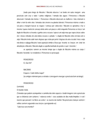 MACÁRIOCOELHO DE MORAES                                           35


         (nada para longe de Macário / Macário observa / ao fundo em outra margem uma
procissão com cruz e tudo / cantos religiosos / tomada das águas / Penseroso e Macário
observam / tomada das beiras / Penseroso e Macário observam as mulheres / elas retornam o
olhar e riem lá entre elas / tomadas das árvores ou plantas laterais / Penseroso retorna a nado e
vai para a margem buscar as roupas / começa por colocá-las / Macário se aproxima e faz o
mesmo / quase morto de cansaço deita antes um pouco e arfa/ enquanto Penseroso se troca / um
duplo de Macário se levanta e ganha cores escuras / aprece um anjo mau que sopra cinzas sobre
ele / cinzas retiradas de uma bolsa escuras e peluda / o duplo de Macário entra em luta com o
anjo / Macário tenta subir nuns degraus que estão por perto / degraus de uma escada / mas o anjo
não deixa e subjuga Macário / outra aparição similar a Deus que levanta os braços em sinal de
absolvição a Macário / Macário-duplo se ajoelha banhado de pranto e suor / cinzento /
         as aparições somem ao mesmo tempo que o duplo de Macário retorna ao corpo /
Macário / tossindo / se restabelece / Penseroso se preocupa)


         PENSEROSO
         Ei, Que foi?


         MACÁRIO
         Esquece. Cadê minha roupa?
         (os amigos retornam para a estrada e conseguem enxergar a procissão bem ao longe)


         PENSEROSO
(constata)
O mundo é belo.
(Tomadas que podem acompanhar o caminho dos dois rapazes e fundir imagens com a procissão
que se distancia com cantares / natureza verde / céus azulados de dias muito límpidos / o sol /
nuvens que passam / as flores ao vento / as nuvens da manhã / Na procissão crianças sorriem /
velhos sorriem segurando seus terços e persignando-se)
Tudo isso será mentira?




                                                                                              35
 