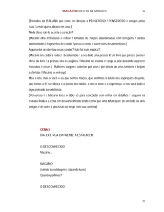 MACÁRIOCOELHO DE MORAES                                      36


(Tomadas da ITALIANA que corre em direção a PENSEROSO / PENSEROSO e amigos pelas
ruas / a mãe que o abraça em casa )
Nada disso não te acorda o coração?
(Macário olha Penseroso e reflete / tomadas de harpas abandonadas com ferrugens / cordas
arrebentadas / fragmentos de cordas / passa o vento e saem sons desarmoniosos )
Alguma dor arrebentou essas cordas? Não há mais música?
(Macário em cadeira rodas / desalentado / a seu lado uma pessoa lê um livro que parece poesia /
close do livro / a pessoa vira as páginas / Macário se levanta e rasga a pele deixando aparecer
músculos e ossos / Mulheres surgem / cobertas por véus / por detrás do véus lambem e beijam
as feridas / Macário se entrega)
Mas a nós, mas a você e eu que somos moços, que sentimos o futuro nas aspirações do peito,
que temos a fé na cabeça e a poesia nos lábios, a nós o amor e a esperança: a nós será dado o
lago prateado da existência.
(Penseroso ri / Macário torce o lábio só para concordar sem entrar em detalhes / seguem na
estrada finaliza a cena em desvanecimento tendo como que uma bifurcação: de um lado os dois
amigos e de outro a procissão ao longe com sua cantoria)




         CENA 5
         DIA. EXT. RUA EM FRENTE À ESTALAGEM


         O DESCONHECIDO
         Macário...


         MACÁRIO
         (saindo da estalagem / calçando luvas)
         Quando partimos?


         O DESCONHECIDO



                                                                                            36
 