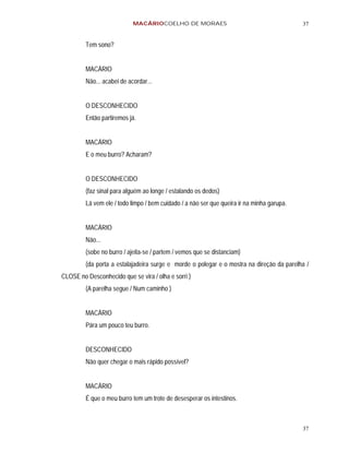MACÁRIOCOELHO DE MORAES                                         37


         Tem sono?


         MACÁRIO
         Não... acabei de acordar...


         O DESCONHECIDO
         Então partiremos já.


         MACÁRIO
         E o meu burro? Acharam?


         O DESCONHECIDO
         (faz sinal para alguém ao longe / estalando os dedos)
         Lá vem ele / todo limpo / bem cuidado / a não ser que queira ir na minha garupa.


         MACÁRIO
         Não...
         (sobe no burro / ajeita-se / partem / vemos que se distanciam)
         (da porta a estalajadeira surge e morde o polegar e o mostra na direção da parelha /
CLOSE no Desconhecido que se vira / olha e sorri )
         (A parelha segue / Num caminho )


         MACÁRIO
         Pára um pouco teu burro.


         DESCONHECIDO
         Não quer chegar o mais rápido possível?


         MACÁRIO
         É que o meu burro tem um trote de desesperar os intestinos.



                                                                                            37
 