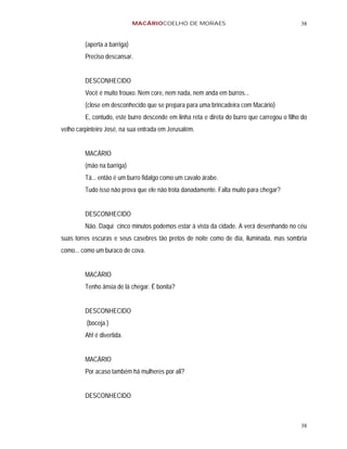MACÁRIOCOELHO DE MORAES                                        38


         (aperta a barriga)
         Preciso descansar.


         DESCONHECIDO
         Você é muito frouxo. Nem core, nem nada, nem anda em burros...
         (close em desconhecido que se prepara para uma brincadeira com Macário)
         E, contudo, este burro descende em linha reta e direta do burro que carregou o filho do
velho carpinteiro José, na sua entrada em Jerusalém.


         MACÁRIO
         (mão na barriga)
         Tá... então é um burro fidalgo como um cavalo árabe.
         Tudo isso não prova que ele não trota danadamente. Falta muito para chegar?


         DESCONHECIDO
         Não. Daqui cinco minutos podemos estar à vista da cidade. A verá desenhando no céu
suas torres escuras e seus casebres tão pretos de noite como de dia, iluminada, mas sombria
como... como um buraco de cova.


         MACÁRIO
         Tenho ânsia de lá chegar. É bonita?


         DESCONHECIDO
         (boceja )
         Ah! é divertida.


         MACÁRIO
         Por acaso também há mulheres por ali?


         DESCONHECIDO



                                                                                             38
 