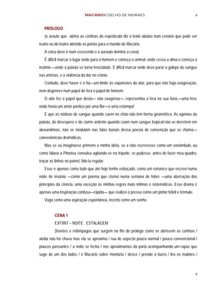 MACÁRIOCOELHO DE MORAES                                          4


   PRÓLOGO
   (o arauto que abrirá as cortinas do espetáculo diz o texto abaixo num cenário que pode ser
teatro ou do teatro abrindo as portas para o mundo de Macário.
   A coisa deve ir num crescendo e o aurauto domina a cena)
   É difícil marcar o lugar onde para o homem e começa o animal, onde cessa a alma e começa o
instinto —onde a paixão se torna ferocidade. É difícil marcar onde deve parar o galope do sangue
nas artérias, e a violência da dor no crânio.
   Contudo, deve haver e o há—um limite às expansões do ator, para que não haja exageração,
nem degenere num papel de fera o papel de homem.
   O ator fez o papel que devia— não exagerou—, representou a fera na sua fúria,—uma fera,
onde havia um amor poético por uma flor—e uma estampa!
   É que as nódoas de sangue quando caem no chão não têm forma geométrica. As agonias da
paixão, do desespero e do ciúme ardente quando coam num sangue tropical não se derretem em
alexandrinos, não se modulam nas falas banais dessa poesia de convenção que se chama—
conveniências dramáticas.
   Mas se eu imaginasse primeiro a minha idéia, se a não escrevesse como um sonâmbulo, ou
como falava a Pitonisa convulsa agitando-se na trípode, se pudesse, antes de fazer meu quadro,
traçar as linhas no painel, fálo-ia regular.
   Esse é apenas como tudo que até hoje tenho esboçado, como um romance que escrevi numa
noite de insônia —como um poema que cismei numa semana de febre —uma aberração dos
princípios da ciência, uma exceção às minhas regras mais íntimas e sistemáticas. Esse drama é
apenas uma inspiração confusa—rápida— que realizei à pressa como um pintor febril e trêmulo.
   Vago como uma aspiração espontânea, incerto como um sonho.


          CENA 1
          EXT/INT – NOITE . ESTALAGEM
          (trovões e relâmpagos que surgem no fim do prólogo como se abrissem as cortinas /
ainda não há chuva mas ela se aproxima / rua de aspecto pouco normal / pouco convencional /
poucos passantes / a noite se fecha / nos aproximamos da porta acompanhando um rapaz que
suge de um dos lados / é Macário sobre montaria / desce / prende o burro / tira os malotes /



                                                                                               4
 