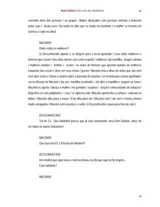 MACÁRIOCOELHO DE MORAES                                              40


correndo atrás das pessoas / ou grupos diabos abraçados com pessoas normais e beberem
pelas ruas / beata reza / há santo no altar que se muda em demônio / a mulher se levanta em
sorrisos e sobe no altar)


          MACÁRIO
          Onde estão as mulheres?
          (o Desconhecido aponta e se dirigem para o local apontado / casa onde mulheres e
homens que rezam / eles dois entram com certo respeito / mulheres sob mantilha, longos cabelos
/ mulheres bonitas / bonitas / rezam / as mãos de homens que apertam bundas de mulheres
enquanto elas rezam / close em seus rostos / gozam / Macário está a olhar um delas que não sorri
nem abre a boca / deixa o rosário sobre a bancada de orações / se levanta pois estava ajoelhada /
vai na direção de Macário / ela usa mantilha acetinada / ela abre a mantilha e surgem os seios /
Macário os aperta / abraça a mulher / há gemidos / suspiros / orações entrecortadas de soluços! /
Beija-lhes os seio palpitantes / cruz / se agita no colo / Macário aperta-lhes a cintura / sufocam os
lábios / Macário olha para a moça / Esta olha para ele / Macário sorri / ela sorri e mostra dentes
muito estragados / Macário sem assusta e a solta / o Desconhecido o puxa para fora da sala )


          DESCONHECIDO
          Tá! tá! Ta... Que ladainha! parece que já está enamorado, meu Dom Quixote, antes de
ver todas as outras Dulcinéias!


          MACÁRIO
          Que boa terra! É o Paraíso de Maomé!?


          DESCONHECIDO
          Um médico que aqui viveu e morreu deixou escrito que aqui só há virgens...
          Está satisfeito?


          MACÁRIO




                                                                                                  40
 
