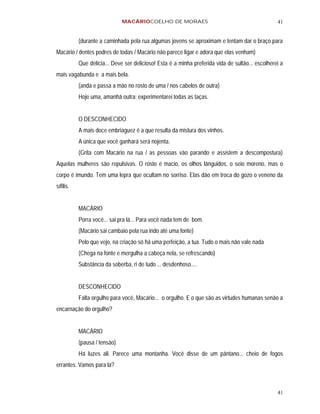 MACÁRIOCOELHO DE MORAES                                             41


           (durante a caminhada pela rua algumas jovens se aproximam e tentam dar o braço para
Macário / dentes podres de todas / Macário não parece ligar e adora que elas venham)
           Que delícia... Deve ser delicioso! Esta é a minha preferida vida de sultão... escolherei a
mais vagabunda e a mais bela.
           (anda e passa a mão no rosto de uma / nos cabelos de outra)
           Hoje uma, amanhã outra: experimentarei todas as taças.


           O DESCONHECIDO
           A mais doce embriaguez é a que resulta da mistura dos vinhos.
           A única que você ganhará será nojenta.
           (Grita com Macário na rua / as pessoas vão parando e assistem a descompostura)
Aquelas mulheres são repulsivas. O rosto é macio, os olhos lânguidos, o seio moreno, mas o
corpo é imundo. Tem uma lepra que ocultam no sorriso. Elas dão em troca do gozo o veneno da
sífilis.


           MACÁRIO
           Porra você... sai pra lá... Para você nada tem de bom.
           (Macário sai cambaio pela rua indo até uma fonte)
           Pelo que vejo, na criação só há uma perfeição, a tua. Tudo o mais não vale nada
           (Chega na fonte e mergulha a cabeça nela, se refrescando)
           Substância da soberba, ri de tudo ... desdenhoso....


           DESCONHECIDO
           Falta orgulho para você, Macário... o orgulho. E o que são as virtudes humanas senão a
encarnação do orgulho?


           MACÁRIO
           (pausa / tensão)
           Há luzes ali. Parece uma montanha. Você disse de um pântano... cheio de fogos
errantes. Vamos para lá?



                                                                                                  41
 