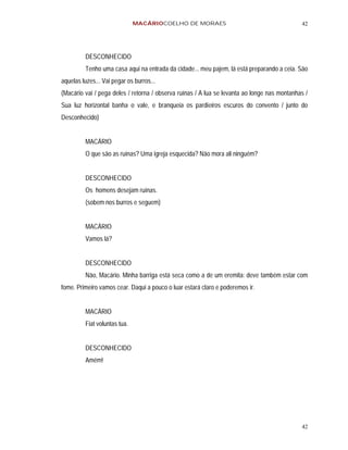 MACÁRIOCOELHO DE MORAES                                       42




          DESCONHECIDO
          Tenho uma casa aqui na entrada da cidade... meu pajem, lá está preparando a ceia. São
aquelas luzes... Vai pegar os burros...
(Macário vai / pega deles / retorna / observa ruínas / A lua se levanta ao longe nas montanhas /
Sua luz horizontal banha o vale, e branqueia os pardieiros escuros do convento / junto do
Desconhecido)


          MACÁRIO
          O que são as ruínas? Uma igreja esquecida? Não mora ali ninguém?


          DESCONHECIDO
          Os homens desejam ruínas.
          (sobem nos burros e seguem)


          MACÁRIO
          Vamos lá?


          DESCONHECIDO
          Não, Macário. Minha barriga está seca como a de um eremita: deve também estar com
fome. Primeiro vamos cear. Daqui a pouco o luar estará claro e poderemos ir.


          MACÁRIO
          Fiat voluntas tua.


          DESCONHECIDO
          Amém!




                                                                                             42
 