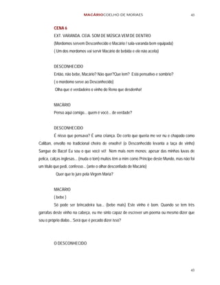 MACÁRIOCOELHO DE MORAES                                         43


         CENA 6
         EXT. VARANDA. CEIA. SOM DE MÚSICA VEM DE DENTRO
         (Mordomos servem Desconhecido e Macário / sala-varanda bem equipada)
         ( Um dos mordomos vai servir Macário de bebida e ele não aceita)


         DESCONHECIDO
         Então, não bebe, Macário? Não quer?Que tem? Está pensativo e sombrio?
         ( o mordomo serve ao Desconhecido)
          Olha que é verdadeiro o vinho do Reno que desdenha!


         MACÁRIO
         Penso aqui comigo... quem é você... de verdade?


         DESCONHECIDO
         É nisso que pensava? É uma criança. De certo que queria me ver nu e chapado como
Caliban, envolto no tradicional cheiro de enxofre! (o Desconhecido levanta a taça de vinho)
Sangue de Baco! Eu sou o que você vê! Nem mais nem menos: apesar das minhas luvas de
pelica, calças inglesas... (muda o tom) muitos têm a mim como Príncipe deste Mundo, mas não foi
um título que pedi, confesso... (ante o olhar desconfiado de Macário)
          Quer que te jure pela Virgem Maria?


         MACÁRIO
         ( bebe )
         Só pode ser brincadeira tua... (bebe mais) Este vinho é bom. Quando se tem três
garrafas deste vinho na cabeça, eu me sinto capaz de escrever um poema ou mesmo dizer que
sou o próprio diabo... Será que é pecado dizer isso?




         O DESCONHECIDO




                                                                                            43
 