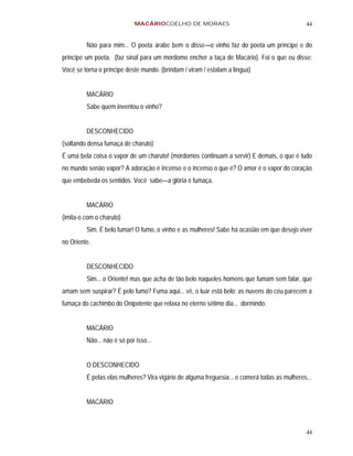 MACÁRIOCOELHO DE MORAES                                           44


         Não para mim... O poeta árabe bem o disse—o vinho faz do poeta um príncipe e do
príncipe um poeta. (faz sinal para um mordomo encher a taça de Macário). Foi o que eu disse:
Você se torna o príncipe deste mundo. (brindam / viram / estalam a língua)


         MACÁRIO
         Sabe quem inventou o vinho?


         DESCONHECIDO
(soltando densa fumaça de charuto)
É uma bela coisa o vapor de um charuto! (mordomos continuam a servir) E demais, o que é tudo
no mundo senão vapor? A adoração é incenso e o incenso o que é? O amor é o vapor do coração
que embebeda os sentidos. Você sabe—a glória é fumaça.


         MACÁRIO
(imita-o com o charuto)
         Sim. É belo fumar! O fumo, o vinho e as mulheres! Sabe há ocasião em que desejo viver
no Oriente.


         DESCONHECIDO
         Sim... o Oriente! mas que acha de tão belo naqueles homens que fumam sem falar, que
amam sem suspirar? É pelo fumo? Fuma aqui... vê, o luar está belo: as nuvens do céu parecem a
fumaça do cachimbo do Onipotente que relaxa no eterno sétimo dia... dormindo.


         MACÁRIO
         Não... não é só por isso...


         O DESCONHECIDO
         É pelas elas mulheres? Vira vigário de alguma freguesia... e comerá todas as mulheres...


         MACÁRIO



                                                                                              44
 