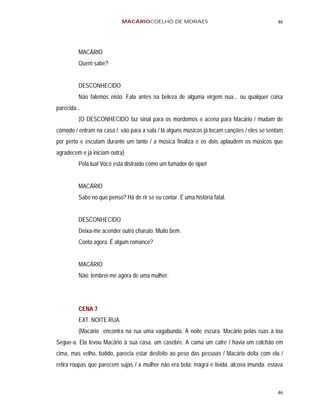 MACÁRIOCOELHO DE MORAES                                          46




          MACÁRIO
          Quem sabe?


          DESCONHECIDO
          Não falemos nisto. Fala antes na beleza de alguma virgem nua... ou qualquer coisa
parecida...
          (O DESCONHECIDO faz sinal para os mordomos e acena para Macário / mudam de
cômodo / entram na casa /; vão para a sala / lá alguns músicos já tocam canções / eles se sentam
por perto e escutam durante um tanto / a música finaliza e os dois aplaudem os músicos que
agradecem e já iniciam outra)
          Pela lua! Você está distraído como um fumador de ópio!


          MACÁRIO
          Sabe no que penso? Há de rir se eu contar. É uma história fatal.


          DESCONHECIDO
          Deixa-me acender outro charuto. Muito bem.
          Conta agora. É algum romance?


          MACÁRIO
          Não: lembrei-me agora de uma mulher.




          CENA 7
          EXT. NOITE RUA.
          (Macário encontra na rua uma vagabunda. A noite escura. Macário pelas ruas à toa
Segue-a. Ela levou Macário à sua casa. um casebre. A cama um catre / havia um colchão em
cima, mas velho, batido, parecia estar desfeito ao peso das pessoas / Macário deita com ela /
retira roupas que parecem sujas / a mulher não era bela: magra e lívida. alcova imunda. estava



                                                                                             46
 