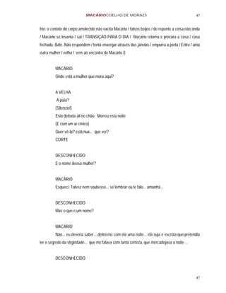MACÁRIOCOELHO DE MORAES                                             47


frio: o contato do corpo amolecido não excita Macário / falsos beijos / de repente a coisa não anda
/ Macário se levanta / sai / TRANSIÇÃO PARA O DIA / Macário retorna e procura a casa / casa
fechada. Bate. Não respondem / tenta enxergar através das janelas / empurra a porta / Entra / uma
outra mulher / velha / vem ao encontro de Macário /)


         MACÁRIO
         Onde está a mulher que mora aqui?


         A VELHA
          A puta?
         (Silencio!)
         Está deitada ali no chão. Morreu esta noite
         (E com um ar cínico)
         Quer vê-la? está nua... que ver?
         CORTE


         DESCONHECIDO
         E o nome dessa mulher?


         MACÁRIO
         Esqueci. Talvez nem soubesse... se lembrar eu te falo... amanhã...


         DESCONHECIDO
         Mas o que é um nome?


         MACÁRIO
         Não... eu deveria saber... deitei-me com ela uma noite... ela suja e escrota que pretendia
ter o segredo da virgindade... que me falava com tanta certeza, que mercadejava a noite ...


         DESCONHECIDO



                                                                                                47
 