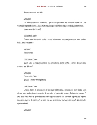MACÁRIOCOELHO DE MORAES                                        48


          Apenas um nome, Macário...


          MACÁRIO
          Um nome que eu não me lembro... que morreu pensando nos meios de me excitar ... na
receita da virgindade eterna... essa mulher que esqueci como se esquecem os que são mortos...
          (cessa a música tocada)


          DESCONHECIDO
          E quem sabe se aquela mulher, a cujo lado esteve não era justamente a tua mulher
ideal... a tua felicidade?


          MACÁRIO
          Não entendo.


          DESCONHECIDO
          Quem sabe se naquele pântano não encontraria, como sonha, a chave de ouro dos
prazeres que deliram?


          MACÁRIO
          Quem sabe! Talvez.
          (pausa. Tensão. O relógio bate)


          DESCONHECIDO
          É tarde. Agora é uma caveira a face que você beijou... uma caveira sem lábios, sem
olhos e sem cabelos. O seio se desfez. A sua vulva foi consumida na terra. Tudo isso é comum. É
uma idéia velha não? E quem sabe se sobre aquele cadáver não correram lágrimas de alguma
esperança que se desvaneceu? se com ela não se enterrou teu futuro de amor? Não gozaste
aquela mulher?


          MACÁRIO



                                                                                            48
 