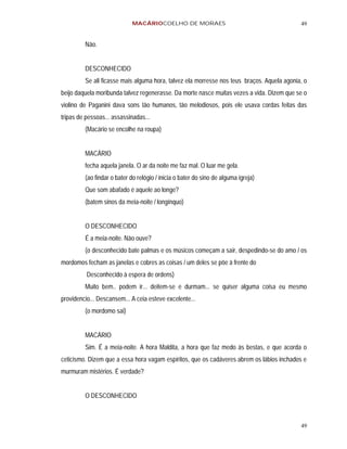 MACÁRIOCOELHO DE MORAES                                        49


         Não.


         DESCONHECIDO
         Se ali ficasse mais alguma hora, talvez ela morresse nos teus braços. Aquela agonia, o
beijo daquela moribunda talvez regenerasse. Da morte nasce muitas vezes a vida. Dizem que se o
violino de Paganini dava sons tão humanos, tão melodiosos, pois ele usava cordas feitas das
tripas de pessoas... assassinadas...
         (Macário se encolhe na roupa)


         MACÁRIO
         fecha aquela janela. O ar da noite me faz mal. O luar me gela.
         (ao findar o bater do relógio / inicia o bater do sino de alguma igreja)
         Que som abafado é aquele ao longe?
         (batem sinos da meia-noite / longínquo)


         O DESCONHECIDO
         É a meia-noite. Não ouve?
         (o desconhecido bate palmas e os músicos começam a sair, despedindo-se do amo / os
mordomos fecham as janelas e cobres as coisas / um deles se põe à frente do
          Desconhecido à espera de ordens)
         Muito bem.. podem ir... deitem-se e durmam... se quiser alguma coisa eu mesmo
providencio... Descansem... A ceia esteve excelente...
         (o mordomo sai)


         MACÁRIO
         Sim. É a meia-noite. A hora Maldita, a hora que faz medo às bestas, e que acorda o
ceticismo. Dizem que a essa hora vagam espíritos, que os cadáveres abrem os lábios inchados e
murmuram mistérios. É verdade?


         O DESCONHECIDO



                                                                                            49
 