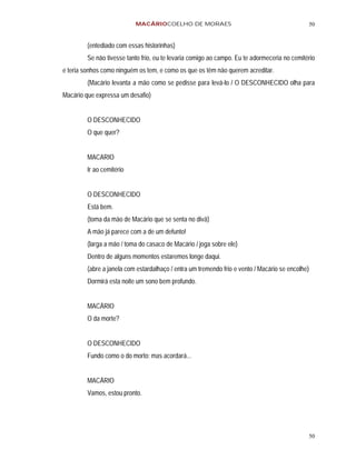 MACÁRIOCOELHO DE MORAES                                            50


         (entediado com essas historinhas)
         Se não tivesse tanto frio, eu te levaria comigo ao campo. Eu te adormeceria no cemitério
e teria sonhos como ninguém os tem, e como os que os têm não querem acreditar.
         (Macário levanta a mão como se pedisse para levá-lo / O DESCONHECIDO olha para
Macário que expressa um desafio)


         O DESCONHECIDO
         O que quer?


         MACARIO
         Ir ao cemitério


         O DESCONHECIDO
         Está bem.
         (toma da mão de Macário que se senta no divã)
         A mão já parece com a de um defunto!
         (larga a mão / toma do casaco de Macário / joga sobre ele)
         Dentro de alguns momentos estaremos longe daqui.
         (abre a janela com estardalhaço / entra um tremendo frio e vento / Macário se encolhe)
         Dormirá esta noite um sono bem profundo.


         MACÁRIO
         O da morte?


         O DESCONHECIDO
         Fundo como o do morto: mas acordará...


         MACÁRIO
         Vamos, estou pronto.




                                                                                              50
 
