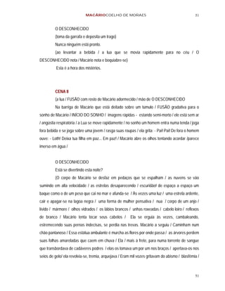 MACÁRIOCOELHO DE MORAES                                             51


         O DESCONHECIDO
         (toma da garrafa e deposita um trago)
         Nunca ninguém está pronto.
         (ao levantar a bebida / a lua que se movia rapidamente para no céu / O
DESCONHECIDO nota / Macário nota e boquiabre-se)
          Esta é a hora dos mistérios.




         CENA 8
         (a lua / FUSÃO com rosto de Macário adormecido / mão de O DESCONHECIDO
         Na barriga de Macário que está deitado sobre um túmulo / FUSÃO gradativa para o
sonho de Macário / INÍCIO DO SONHO / imagens rápidas - estando semi-morto / ele está sem ar
/ angústia respiratória / a Lua se move rapidamente / no sonho um homem entra numa tenda / joga
fora bebida e se joga sobre uma jovem / rasga suas roupas / ela grita: - Pai! Pai! De fora o homem
ouve: - Loth! Deixa tua filha em paz... Em paz! / Macário abre os olhos tentando acordar /parece
imerso em água /


         O DESCONHECIDO
         Está se divertindo esta noite?
         (O corpo de Macário se desfaz em pedaços que se espalham / as nuvens se vão
sumindo em alta velocidade / as estrelas desaparecendo / escuridão! de espaço a espaço um
baque como o de um peso que cai no mar e afunda-se / Às vezes uma luz / uma estrela ardente,
cair e apagar-se na lagoa negra / uma forma de mulher pensativa / nua / corpo de um anjo /
lívido / mármore / olhos vidrados / os lábios brancos / unhas roxeadas / cabelo loiro / reflexos
de branco / Macário tenta tocar seus cabelos /          Ela se erguia às vezes, cambaleando,
estremecendo suas pernas indecisas, se perdia nas trevas. Macário a seguiu / Caminham num
chão pantanoso / Essa estátua ambulante é murcha as flores por onde passa / as árvores perdem
suas folhas amareladas que caem em chuva / Ela / mais à frete, para numa torrente de sangue
que transbordava de cadáveres podres / elas os tomava um por um nos braços / apertava-os nos
seios de gelo/ ela revolvia-se, tremia, arquejava / Eram mil vozes gritavam do abismo / blasfêmia /



                                                                                                51
 