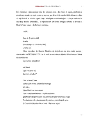 MACÁRIOCOELHO DE MORAES                                             52


Das montanhas e dos vales da terra, das noites de amor e das noites de agonia, dos leitos do
noivado aos túmulos da morte erguia-se uma voz que dizia: Cristo maldito! Glória, três vezes glória
ao anjo do mal!/ as estrelas fugiam / fogo / uma figura amarelenta beijava a crianças na fronte / e
esse beijo deixava uma nódoa... e erguia-se com um sorriso amargo / caminha na direção de
Macário / ela o segura e dá-lhe tapas repetidos).


         FUSÃO


         (tapa do Desconhecido)
         Acorda!
         (dá outro tapa na cara de Macário)
         Levanta daí.
         (Close nos olhos de Macário /Macário está imóvel com os olhos muito abertos /
aterrorizados / O DESCONHECIDO Lhe dá um licor que retira da algibeira / Macário tosse / dobra-
se / sente dores)
         Isso reanima até cadáver!


         MACÁRIO
         (após recuperar-se)
         Quem era a mulher?


         O DESCONHECIDO
         (como quem inventa uma lorota / nem liga
         Um anjo...
         (ajuda Macário a se recompor)
          Tem o corpo da mulher e o a virgindade eterna.
         (põe Macário de pé / Macário presta muita atenção / arruma sua roupa)
         Tem todas as sedes, todos os apetites lascivos, mas não pode amar.
         (O Desconhecido sai andar na frente / Macário o segue)




                                                                                                52
 