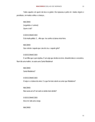 MACÁRIOCOELHO DE MORAES                                           53


         Todos aqueles em quem ela toca se gelam. Ela repousou o peito em muitas virgens e
prostitutas, em muitos velhos e crianças...


         MACÁRIO
         (seguindo-o / curioso)
         Quem é ela?


         O DESCONHECIDO
         Está muito pálido. E... olha que teu sonho só durou meia hora.


         MACÁRIO
         Que estrela é aquela que caiu do céu, e aquele grito?


         O DESCONHECIDO
         É um filho que o pai enjeitou. É um anjo que desliza na terra. Amanhã talvez o encontres.
Num dia uma mulher, no outro uma Santa Madalena!


         MACÁRIO
         Santa Madalena?


         O DESCONHECIDO
         O anjo é a criatura do amor. E o que há mais aberto ao amor que Madalena?


         MACÁRIO
         Não ouviu um ai? um outro ai ainda mais dorido?


         O DESCONHECIDO
         Deve ter sido uma coruja.


         MACÁRIO



                                                                                               53
 