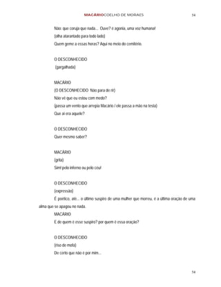 MACÁRIOCOELHO DE MORAES                                        54


        Não: que coruja que nada... Ouve? é agonia, uma voz humana!
        (olha atarantado para todo lado)
        Quem geme a essas horas? Aqui no meio do cemitério.


        O DESCONHECIDO
         (gargalhada)


        MACÁRIO
        (O DESCONHECIDO Não para de rir)
        Não vê que eu estou com medo?
        (passa um vento que arrepia Macário / ele passa a mão na testa)
        Que ai era aquele?


        O DESCONHECIDO
        Quer mesmo saber?


        MACÁRIO
        (grita)
        Sim! pelo inferno ou pelo céu!


        O DESCONHECIDO
        (expressão)
        É poético, até... o último suspiro de uma mulher que morreu, é a última oração de uma
alma que se apagou no nada.
        MACÁRIO
        E de quem é esse suspiro? por quem é essa oração?


        O DESCONHECIDO
        (riso de mofa)
        De certo que não é por mim...



                                                                                          54
 