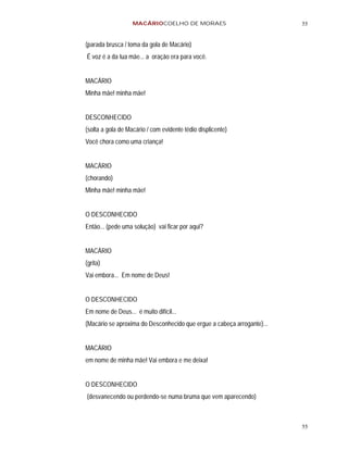 MACÁRIOCOELHO DE MORAES                              55


(parada brusca / toma da gola de Macário)
É voz é a da tua mãe... a oração era para você.


MACÁRIO
Minha mãe! minha mãe!


DESCONHECIDO
(solta a gola de Macário / com evidente tédio displicente)
Você chora como uma criança!


MACÁRIO
(chorando)
Minha mãe! minha mãe!


O DESCONHECIDO
Então... (pede uma solução) vai ficar por aqui?


MACÁRIO
(grita)
Vai embora... Em nome de Deus!


O DESCONHECIDO
Em nome de Deus... é muito difícil...
(Macário se aproxima do Desconhecido que ergue a cabeça arrogante)...


MACÁRIO
em nome de minha mãe! Vai embora e me deixa!


O DESCONHECIDO
(desvanecendo ou perdendo-se numa bruma que vem aparecendo)



                                                                        55
 
