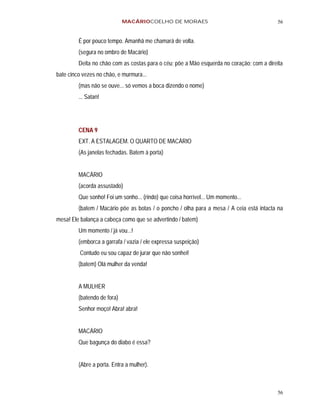MACÁRIOCOELHO DE MORAES                                      56


         É por pouco tempo. Amanhã me chamará de volta.
         (segura no ombro de Macário)
         Deita no chão com as costas para o céu; põe a Mão esquerda no coração; com a direita
bate cinco vezes no chão, e murmura...
         (mas não se ouve... só vemos a boca dizendo o nome)
         ... Satan!




         CENA 9
         EXT. A ESTALAGEM. O QUARTO DE MACÁRIO
         (As janelas fechadas. Batem à porta)


         MACÁRIO
         (acorda assustado)
         Que sonho! Foi um sonho... (rindo) que coisa horrível... Um momento...
         (batem / Macário põe as botas / o poncho / olha para a mesa / A ceia está intacta na
mesa! Ele balança a cabeça como que se advertindo / batem)
         Um momento / já vou...!
         (emborca a garrafa / vazia / ele expressa suspeição)
         Contudo eu sou capaz de jurar que não sonhei!
         (batem) Olá mulher da venda!


         A MULHER
         (batendo de fora)
         Senhor moço! Abra! abra!


         MACÁRIO
         Que bagunça do diabo é essa?


         (Abre a porta. Entra a mulher).



                                                                                          56
 