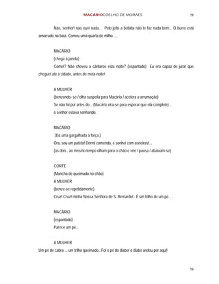 MACÁRIOCOELHO DE MORAES                                        58


         Não, senhor! não ouvi nada... Pelo jeito a bebida não te faz nada bem... O burro está
amarrado na baia. Comeu uma quarta de milho. . .


         MACÁRIO
         (chega à janela)
         Como!? Não choveu a cântaros esta noite? (espantado) Eu era capaz de jurar que
cheguei até a cidade, antes de meia-noite!


         A MULHER
         (benzendo- se / olha suspeita para Macário / acelera a arrumação)
         Se não foi por artes do... (Macário vira-se para esperar que ela complete)...
         o senhor estava sonhando.


         MACÁRIO
          (Dá uma gargalhada à força.)
         Ora, sou um pateta! Dormi comendo, e sonhei com asneiras!...
         (os dois , ao mesmo tempo olham para o chão e vêe / pausa / abaixam-se)


         CORTE
         (Mancha de queimado no chão)
         A MULHER
         (benze-se repetidamente)
         Cruz! Cruz! minha Nossa Senhora de S. Bernardo!.. É um trilho de um pé. . .


         MACÁRIO
         (espantado)
         Parece um pé...


         A MULHER
Um pé de cabra ... um trilho queimado...Foi o pé do diabo! o diabo andou por aqui!



                                                                                           58
 