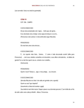 MACÁRIOCOELHO DE MORAES                                          59


(sai correndo / close no sinal de queimado)




         CENA 10
         EXT. DIA . CAMPO


         O DESCONHECIDO
         Ele já está acostumado com tapas... Acho que até gosta...
         Esse desmaio veio a tempo: seria capaz de lançar-se ao rio...
         (Penseroso está curioso / o desconhecido ergue Macário).


         PENSEROSO
         Ele não faria uma coisa dessas...


         O DESCONHECIDO
         È... de repente mão faria... Vamos... E como é belo descorado assim! (olha para
Penseroso) ... com seus cabelos castanhos em desordem, seus olhos entreabertos, os lábios de
garota! Se eu não fora quem sou eu amaria esse canalha...
         (Vai levá-lo).


         PENSEROSO
         Quem é você? Deixa-o... aqui, é meu amigo... eu o levarei.


         O DESCONHECIDO
         (derruba Macário no chão / ele solta um gemido com a queda)
         Quem eu sou? que importa?
         (novamente a faina de levantar o gajo)
         Vou deitá-lo num leito macio. Daqui a pouco seu desmaio passará. É um efeito do ar frio
da noite sobre uma cabeça infantil... Adeus, Penseroso.




                                                                                             59
 