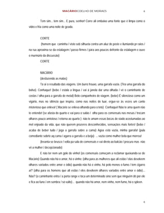 MACÁRIOCOELHO DE MORAES                                             6


         Tem sim... tem sim... E pura, senhor! Corre ali embaixo uma fonte que é limpa como o
vidro e fria como uma noite de geada.


         CORTE
          (homem que caminha / visto sob silhueta contra um aluz de poste e ilumiando pr raios /
na rua aproxima-se da estalagem / passo firmes / pára aos poucos defronte da estalagem e ouve
o murmúrio da discussão)
         CORTE


         MACÁRIO
         (desfazendo as malas)
         Tá ai o resultado das viagens. Um burro frouxo, uma garrafa vazia. (Tira uma garrafa do
bolso). Conhaque! (bebe / estala a língua / vai á janela dar uma olhada / vê o caminhante de
costas / olha para a garrafa de metal) Belo companheiro de viagem. (bebe) É silencioso como um
vigário, mas no silêncio que inspira, como nas noites de luar, ergue-se às vezes um canto
misterioso que enleva! ( Macário se enleva olhando para o teto) Conhaque! Não te ama quem não
te entende! (se afasta do quarto e vai para o salão / olha para os comensais nas mesas / trocam
olhares pouco amistoso / retorna ao quarto ) não te amam essas bocas de viado acostumadas ao
mel enjoado da vida, que não querem prazeres desconhecidos, sensações mais fortes! (bebe /
acaba de beber tudo / joga a garrafa sobre a cama) Agoa está vazia, minha garrafa! (pula
comediante sobrte aq cama / agarra a garrafa e a beija) ... vazia como mulher bela que morreu!
         (levanta-se brusco / volta pa sala de comensais e vai direto ao balcão / procura mas não
vê a mulher / decepcionado)
         E não ter nem um gole de vinho! (os comensais começam a reclamar queixando-se de
Macário) Quando não há o amor, há o vinho; (olha para as mulheres que ali estão / elas devolvem
olhares variados entre amor e ódio) quando não há o vinho, há pelo menos o fumo / tem cigarro
aí? (olha para os homens que ali estão / eles devolvem olhares variados entre amor e ódio)...
Não? (o caminhante entra / a porta range e toca um determinado sino sem que ninguém dê por ele
e fica ao funo / em sombra / só vulto)... quando não há amor, nem vinho, nem fumo, há o spleen.




                                                                                                  6
 